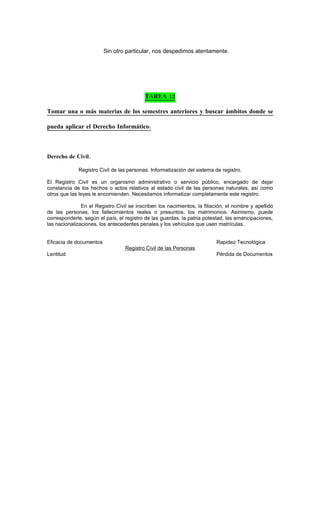 Sin otro particular, nos despedimos atentamente.




                                           TAREA 12

Tomar una o más materias de los semestres anteriores y buscar ámbitos donde se

pueda aplicar el Derecho Informático.



Derecho de Civil.

             Registro Civil de las personas. Informatización del sistema de registro.

El Registro Civil es un organismo administrativo o servicio público, encargado de dejar
constancia de los hechos o actos relativos al estado civil de las personas naturales, así como
otros que las leyes le encomienden. Necesitamos informatizar completamente este registro.

               En el Registro Civil se inscriben los nacimientos, la filiación, el nombre y apellido
de las personas, los fallecimientos reales o presuntos, los matrimonios. Asimismo, puede
corresponderle, según el país, el registro de las guardas, la patria potestad, las emancipaciones,
las nacionalizaciones, los antecedentes penales y los vehículos que usen matrículas.


Eficacia de documentos                                                    Rapidez Tecnológica
                                  Registro Civil de las Personas
Lentitud                                                                  Pérdida de Documentos
 