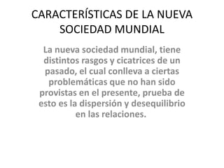 CARACTERÍSTICAS DE LA NUEVA 
SOCIEDAD MUNDIAL 
La nueva sociedad mundial, tiene 
distintos rasgos y cicatrices de un 
pasado, el cual conlleva a ciertas 
problemáticas que no han sido 
provistas en el presente, prueba de 
esto es la dispersión y desequilibrio 
en las relaciones. 
 