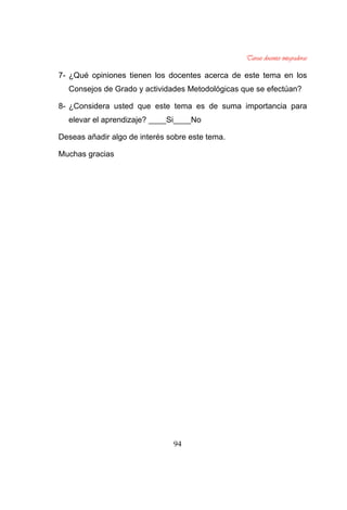 94
7- ¿Qué opiniones tienen los docentes acerca de este tema en los
Consejos de Grado y actividades Metodológicas que se efectúan?
8- ¿Considera usted que este tema es de suma importancia para
elevar el aprendizaje? ____Si____No
Deseas añadir algo de interés sobre este tema.
Muchas gracias
 
