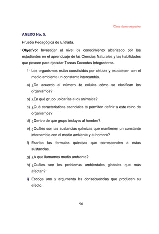 96
AANNEEXXOO NNoo.. 55..
Prueba Pedagógica de Entrada.
Objetivo: Investigar el nivel de conocimiento alcanzado por los
estudiantes en el aprendizaje de las Ciencias Naturales y las habilidades
que poseen para ejecutar Tareas Docentes Integradoras.
1- Los organismos están constituidos por células y establecen con el
medio ambiente un constante intercambio.
a) ¿De acuerdo al número de células cómo se clasifican los
organismos?
b) ¿En qué grupo ubicarías a los animales?
c) ¿Qué características esenciales te permiten definir a este reino de
organismos?
d) ¿Dentro de que grupo incluyes al hombre?
e) ¿Cuáles son las sustancias químicas que mantienen un constante
intercambio con el medio ambiente y el hombre?
f) Escriba las formulas químicas que corresponden a estas
sustancias.
g) ¿A que llamamos medio ambiente?
h) ¿Cuáles son los problemas ambientales globales que más
afectan?
ii)) Escoge uno y argumenta las consecuencias que producen su
efecto.
 
