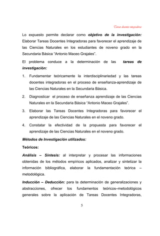 5
Lo expuesto permite declarar como objetivo de la investigación:
Elaborar Tareas Docentes Integradoras para favorecer el aprendizaje de
las Ciencias Naturales en los estudiantes de noveno grado en la
Secundaria Básica “Antonio Maceo Grajales”.
El problema conduce a la determinación de las tareas de
investigación:
1. Fundamentar teóricamente la interdisciplinariedad y las tareas
docentes integradoras en el proceso de enseñanza-aprendizaje de
las Ciencias Naturales en la Secundaria Básica.
2. Diagnosticar el proceso de enseñanza aprendizaje de las Ciencias
Naturales en la Secundaria Básica “Antonio Maceo Grajales”.
3. Elaborar las Tareas Docentes Integradoras para favorecer el
aprendizaje de las Ciencias Naturales en el noveno grado.
4. Constatar la efectividad de la propuesta para favorecer el
aprendizaje de las Ciencias Naturales en el noveno grado.
Métodos de Investigación utilizados:
Teóricos:
Análisis – Síntesis: al interpretar y procesar las informaciones
obtenidas de los métodos empíricos aplicados, analizar y sintetizar la
información bibliográfica, elaborar la fundamentación teórica –
metodológica.
Inducción – Deducción: para la determinación de generalizaciones y
abstracciones, ofrecer los fundamentos teóricos–metodológicos
generales sobre la aplicación de Tareas Docentes Integradoras,
 