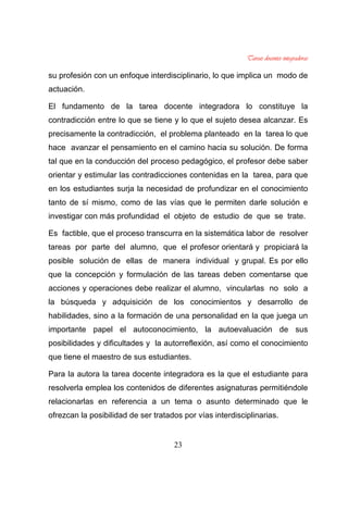 23
su profesión con un enfoque interdisciplinario, lo que implica un modo de
actuación.
El fundamento de la tarea docente integradora lo constituye la
contradicción entre lo que se tiene y lo que el sujeto desea alcanzar. Es
precisamente la contradicción, el problema planteado en la tarea lo que
hace avanzar el pensamiento en el camino hacia su solución. De forma
tal que en la conducción del proceso pedagógico, el profesor debe saber
orientar y estimular las contradicciones contenidas en la tarea, para que
en los estudiantes surja la necesidad de profundizar en el conocimiento
tanto de sí mismo, como de las vías que le permiten darle solución e
investigar con más profundidad el objeto de estudio de que se trate.
Es factible, que el proceso transcurra en la sistemática labor de resolver
tareas por parte del alumno, que el profesor orientará y propiciará la
posible solución de ellas de manera individual y grupal. Es por ello
que la concepción y formulación de las tareas deben comentarse que
acciones y operaciones debe realizar el alumno, vincularlas no solo a
la búsqueda y adquisición de los conocimientos y desarrollo de
habilidades, sino a la formación de una personalidad en la que juega un
importante papel el autoconocimiento, la autoevaluación de sus
posibilidades y dificultades y la autorreflexión, así como el conocimiento
que tiene el maestro de sus estudiantes.
Para la autora la tarea docente integradora es la que el estudiante para
resolverla emplea los contenidos de diferentes asignaturas permitiéndole
relacionarlas en referencia a un tema o asunto determinado que le
ofrezcan la posibilidad de ser tratados por vías interdisciplinarias.
 