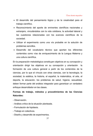 37
El desarrollo del pensamiento lógico y de la creatividad para el
trabajo científico.
Reconocimiento del aporte de eminentes científicos nacionales y
extranjero, vinculándolos con la vida cotidiana, la actividad laboral y
las cuestiones relacionadas con los avances científicos de la
sociedad.
Utilizar el experimento como una vía probable en la solución de
problemas sencillos.
Desarrollo del vocabulario técnico que aportan los diferentes
contenidos como vías de enriquecimiento de la Lengua Materna y
una cultura científica.
En la preparación metodológica constituyen objetivos en su concepción y
orientación dirigir los objetivos en su concepción y orientación la
formación de una cultura general a partir de los contenidos de la
ciencias, por lo que el vínculo con otras ciencias, con la tecnología, la
sociedad, la estética, la historia, el español, la matemática, el arte, el
deporte, la educación, los problemas de salud, higiene, sexualidad,
deben formar parte del análisis integrador para garantizar un verdadero
enfoque desarrollador en las clases.
Formas de trabajo, métodos y procedimientos de las Ciencias
Naturales:
- Observación.
- Análisis crítico de la situación planteada.
- Formulación de hipótesis.
- Trabajo en colectivos.
- Diseño y desarrollo de experimentos.
 