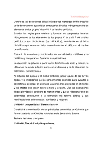 44
Dentro de las disoluciones ácidas estudiar los hidrácidos como producto
de la disolución en agua de los compuestos binarios hidrogenados de los
elementos de los grupos VI A y VII A de la tabla periódica.
Estudiar las reglas para nombrar y formular los compuestos binarios
hidrogenados de los elementos de los grupos VI A y VII A de la tabla
periódica y sus disoluciones (los hidrácidos), insistiendo en el ácido
clorhídrico que se comercializa como disolución al 14%, con el nombre
de salfumante.
Resumir la estructura y propiedades de los hidróxidos metálicos y no
metálicos y compararlos. Destacar las aplicaciones:
La obtención de jabones a partir de los hidróxidos de sodio y potasio, la
utilización de ácido sulfúrico en los acumuladores y en la obtención de
colorantes, medicamentos.
Al estudiar los ácidos y el medio ambiente referir causa de las lluvias
ácidas y la importancia de los conocimientos químicos para evitarlas o
controlarlas. Localizar en un mapa las zonas más afectadas en el mundo
y los efectos que tienen sobre la flora y la fauna. Que las disoluciones
ácidas provocan el deterioro de monumentos y que al reaccionar con los
carbonatos contribuyen a la formación del relieve cársico y sus
manifestaciones como cuevas, sumideros y mogotes.
Unidad 5. Ley periódica. Sistematización
Constituirá la culminación de los principales contenidos de Química que
forman parte de las Ciencias Naturales en la Secundaria Básica.
Trabajar las ideas principales:
Unidad 6. Electricidad y Magnetismo
 