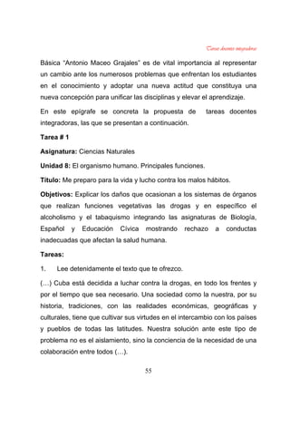 55
Básica “Antonio Maceo Grajales” es de vital importancia al representar
un cambio ante los numerosos problemas que enfrentan los estudiantes
en el conocimiento y adoptar una nueva actitud que constituya una
nueva concepción para unificar las disciplinas y elevar el aprendizaje.
En este epígrafe se concreta la propuesta de tareas docentes
integradoras, las que se presentan a continuación.
Tarea # 1
Asignatura: Ciencias Naturales
Unidad 8: El organismo humano. Principales funciones.
Título: Me preparo para la vida y lucho contra los malos hábitos.
Objetivos: Explicar los daños que ocasionan a los sistemas de órganos
que realizan funciones vegetativas las drogas y en específico el
alcoholismo y el tabaquismo integrando las asignaturas de Biología,
Español y Educación Cívica mostrando rechazo a conductas
inadecuadas que afectan la salud humana.
Tareas:
1. Lee detenidamente el texto que te ofrezco.
(…) Cuba está decidida a luchar contra la drogas, en todo los frentes y
por el tiempo que sea necesario. Una sociedad como la nuestra, por su
historia, tradiciones, con las realidades económicas, geográficas y
culturales, tiene que cultivar sus virtudes en el intercambio con los países
y pueblos de todas las latitudes. Nuestra solución ante este tipo de
problema no es el aislamiento, sino la conciencia de la necesidad de una
colaboración entre todos (…).
 
