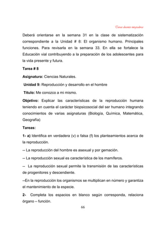 66
Deberá orientarse en la semana 31 en la clase de sistematización
correspondiente a la Unidad # 8: El organismo humano. Principales
funciones. Para revisarla en la semana 33. En ella se fortalece la
Educación vial contribuyendo a la preparación de los adolescentes para
la vida presente y futura.
Tarea # 8
Asignatura: Ciencias Naturales.
Unidad 9: Reproducción y desarrollo en el hombre
Título: Me conozco a mi mismo.
Objetivo: Explicar las características de la reproducción humana
teniendo en cuenta el carácter biopsicosocial del ser humano integrando
conocimientos de varias asignaturas (Biología, Química, Matemática,
Geografía)
Tareas:
1- a) Identifica en verdadera (v) o falsa (f) los planteamientos acerca de
la reproducción.
-- La reproducción del hombre es asexual y por gemación.
-- La reproducción sexual es característica de los mamíferos.
-- La reproducción sexual permite la transmisión de las características
de progenitores y descendiente.
--En la reproducción los organismos se multiplican en número y garantiza
el mantenimiento de la especie.
2- Completa los espacios en blanco según corresponda, relaciona
órgano – función.
 