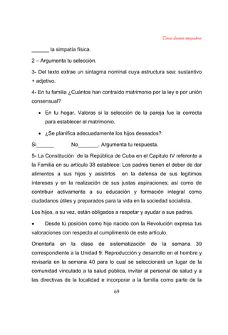 69
______ la simpatía física.
2 – Argumenta tu selección.
3- Del texto extrae un sintagma nominal cuya estructura sea: sustantivo
+ adjetivo.
4- En tu familia ¿Cuántos han contraído matrimonio por la ley o por unión
consensual?
En tu hogar. Valoras si la selección de la pareja fue la correcta
para establecer el matrimonio.
¿Se planifica adecuadamente los hijos deseados?
Si______ No_______. Argumenta tu respuesta.
5- La Constitución de la República de Cuba en el Capitulo IV referente a
la Familia en su artículo 38 establece: Los padres tienen el deber de dar
alimentos a sus hijos y asistirlos en la defensa de sus legítimos
intereses y en la realización de sus justas aspiraciones; así como de
contribuir activamente a su educación y formación integral como
ciudadanos útiles y preparados para la vida en la sociedad socialista.
Los hijos, a su vez, están obligados a respetar y ayudar a sus padres.
Desde tú posición como hijo nacido con la Revolución expresa tus
valoraciones con respecto al cumplimento de este artículo.
Orientarla en la clase de sistematización de la semana 39
correspondiente a la Unidad 9: Reproducción y desarrollo en el hombre y
revisarla en la semana 40 para lo cual se seleccionará un lugar de la
comunidad vinculado a la salud pública, invitar al personal de salud y a
las directivas de la localidad e incorporar a la familia como parte de la
 