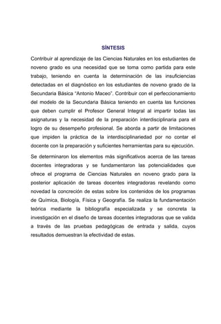 SSÍÍNNTTEESSIISS
Contribuir al aprendizaje de las Ciencias Naturales en los estudiantes de
noveno grado es una necesidad que se toma como partida para este
trabajo, teniendo en cuenta la determinación de las insuficiencias
detectadas en el diagnóstico en los estudiantes de noveno grado de la
Secundaria Básica “Antonio Maceo”. Contribuir con el perfeccionamiento
del modelo de la Secundaria Básica teniendo en cuenta las funciones
que deben cumplir el Profesor General Integral al impartir todas las
asignaturas y la necesidad de la preparación interdisciplinaria para el
logro de su desempeño profesional. Se aborda a partir de limitaciones
que impiden la práctica de la interdisciplinariedad por no contar el
docente con la preparación y suficientes herramientas para su ejecución.
Se determinaron los elementos más significativos acerca de las tareas
docentes integradoras y se fundamentaron las potencialidades que
ofrece el programa de Ciencias Naturales en noveno grado para la
posterior aplicación de tareas docentes integradoras revelando como
novedad la concreción de estas sobre los contenidos de los programas
de Química, Biología, Física y Geografía. Se realiza la fundamentación
teórica mediante la bibliografía especializada y se concreta la
investigación en el diseño de tareas docentes integradoras que se valida
a través de las pruebas pedagógicas de entrada y salida, cuyos
resultados demuestran la efectividad de estas.
 
