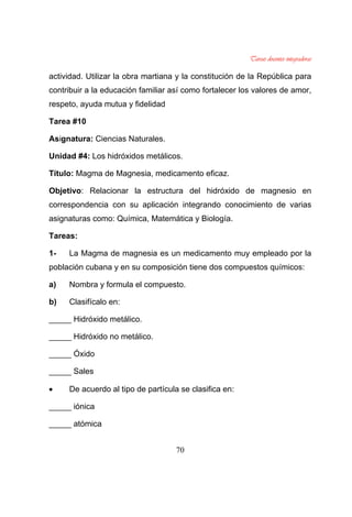 70
actividad. Utilizar la obra martiana y la constitución de la República para
contribuir a la educación familiar así como fortalecer los valores de amor,
respeto, ayuda mutua y fidelidad
Tarea #10
Asignatura: Ciencias Naturales.
Unidad #4: Los hidróxidos metálicos.
Título: Magma de Magnesia, medicamento eficaz.
Objetivo: Relacionar la estructura del hidróxido de magnesio en
correspondencia con su aplicación integrando conocimiento de varias
asignaturas como: Química, Matemática y Biología.
Tareas:
1- La Magma de magnesia es un medicamento muy empleado por la
población cubana y en su composición tiene dos compuestos químicos:
a) Nombra y formula el compuesto.
b) Clasifícalo en:
_____ Hidróxido metálico.
_____ Hidróxido no metálico.
_____ Óxido
_____ Sales
De acuerdo al tipo de partícula se clasifica en:
_____ iónica
_____ atómica
 