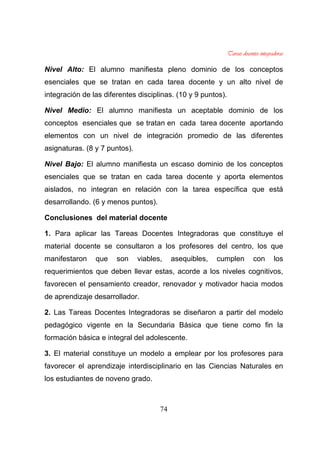 74
Nivel Alto: El alumno manifiesta pleno dominio de los conceptos
esenciales que se tratan en cada tarea docente y un alto nivel de
integración de las diferentes disciplinas. (10 y 9 puntos).
Nivel Medio: El alumno manifiesta un aceptable dominio de los
conceptos esenciales que se tratan en cada tarea docente aportando
elementos con un nivel de integración promedio de las diferentes
asignaturas. (8 y 7 puntos).
Nivel Bajo: El alumno manifiesta un escaso dominio de los conceptos
esenciales que se tratan en cada tarea docente y aporta elementos
aislados, no integran en relación con la tarea específica que está
desarrollando. (6 y menos puntos).
Conclusiones del material docente
1. Para aplicar las Tareas Docentes Integradoras que constituye el
material docente se consultaron a los profesores del centro, los que
manifestaron que son viables, asequibles, cumplen con los
requerimientos que deben llevar estas, acorde a los niveles cognitivos,
favorecen el pensamiento creador, renovador y motivador hacia modos
de aprendizaje desarrollador.
2. Las Tareas Docentes Integradoras se diseñaron a partir del modelo
pedagógico vigente en la Secundaria Básica que tiene como fin la
formación básica e integral del adolescente.
3. El material constituye un modelo a emplear por los profesores para
favorecer el aprendizaje interdisciplinario en las Ciencias Naturales en
los estudiantes de noveno grado.
 