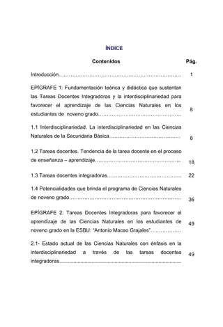 ÍÍNNDDIICCEE
Contenidos Pág.
Introducción……………………………………………………………… 1
EPÍGRAFE 1: Fundamentación teórica y didáctica que sustentan
las Tareas Docentes Integradoras y la interdisciplinariedad para
favorecer el aprendizaje de las Ciencias Naturales en los
estudiantes de noveno grado………………………………………….
8
1.1 Interdisciplinariedad. La interdisciplinariedad en las Ciencias
Naturales de la Secundaria Básica…………………………………… 8
1.2 Tareas docentes. Tendencia de la tarea docente en el proceso
de enseñanza – aprendizaje…………………………………………... 18
1.3 Tareas docentes integradoras…………………………………….. 22
1.4 Potencialidades que brinda el programa de Ciencias Naturales
de noveno grado………………………………………………………… 36
EPÍGRAFE 2: Tareas Docentes Integradoras para favorecer el
aprendizaje de las Ciencias Naturales en los estudiantes de
noveno grado en la ESBU: “Antonio Maceo Grajales”………………
49
2.1- Estado actual de las Ciencias Naturales con énfasis en la
interdisciplinariedad a través de las tareas docentes
integradoras......................................................................................
49
 