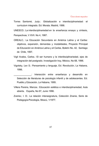 87
Torres Santomé, Jurjo.: Globalización e interdisciplinariedad: el
curriculum integrado. Ed. Morata. Madrid, 1998.
UNESCO.: La interdisciplinariedad en la enseñanza: ensayo y síntesis,
Perspectivas, V XVII. No 4, 1987.
OREALC.: La Educación Secundaria en América Latina y el Caribe:
objetivos, expansión, demandas y modalidades, Proyecto Principal
de Educación en América Latina y el Caribe, Boletín No. 42, Santiago
de Chile, 1997.
Vigil Avalos, Carlos.: El ser humano y la interdisciplinariedad, ejes de
integración del postgrado. Investigación hoy, México, No 68, 1996.
Vigotsky, Lev S.: Pensamiento y lenguaje, Ed. Revolución, La Habana,
1996.
______________: Interacción entre enseñanza y desarrollo en
Selección de literaturas de psicología infantil y de adolescentes. Ed.
Pueblo y Educación, La Habana, 1995.
Villera Pereira, Marcos.: Educación estética e interdisciplinariedad, Aula
abierta. España, No 67, Junio 1996.
Zveriev, I. D.: La relación interasignatura, Colección Znanie, Serie de
Pedagogía-Psicología, Moscú, 1/1977.
 