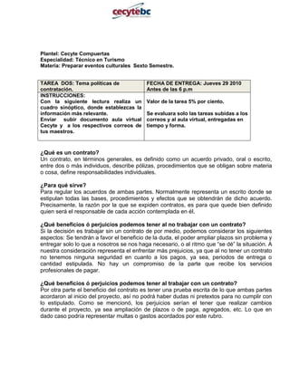 Plantel: Cecyte Compuertas                                       <br />Especialidad: Técnico en Turismo<br />Materia: Preparar eventos culturales  Sexto Semestre.<br />TAREA  DOS: Tema políticas de contratación.FECHA DE ENTREGA: Jueves 29 2010 Antes de las 6 p.m INSTRUCCIONES: Con la siguiente lectura realiza un cuadro sinóptico, donde establezcas la información más relevante.Enviar  subir documento aula virtual Cecyte y  a los respectivos correos de tus maestros.Valor de la tarea 5% por ciento.Se evaluara solo las tareas subidas a los correos y al aula virtual, entregadas en tiempo y forma.   <br />¿Qué es un contrato?<br />Un contrato, en términos generales, es definido como un acuerdo privado, oral o escrito, entre dos o más individuos, describe pólizas, procedimientos que se obligan sobre materia o cosa, define responsabilidades individuales.<br />¿Para qué sirve?<br />Para regular los acuerdos de ambas partes. Normalmente representa un escrito donde se estipulan todas las bases, procedimientos y efectos que se obtendrán de dicho acuerdo. Precisamente, la razón por la que se expiden contratos, es para que quede bien definido quien será el responsable de cada acción contemplada en él.<br />¿Qué beneficios ó perjuicios podemos tener al no trabajar con un contrato?<br />Si la decisión es trabajar sin un contrato de por medio, podemos considerar los siguientes aspectos: Se tendrán a favor el beneficio de la duda, el poder ampliar plazos sin problema y entregar solo lo que a nosotros se nos haga necesario, o al ritmo que “se dé” la situación. A nuestra consideración representa el enfrentar más prejuicios, ya que al no tener un contrato no tenemos ninguna seguridad en cuanto a los pagos, ya sea, periodos de entrega o cantidad estipulada. No hay un compromiso de la parte que recibe los servicios profesionales de pagar.<br />¿Qué beneficios ó perjuicios podemos tener al trabajar con un contrato?<br />Por otra parte el beneficio del contrato es tener una prueba escrita de lo que ambas partes acordaron al inicio del proyecto, así no podrá haber dudas ni pretextos para no cumplir con lo estipulado. Como se mencionó, los perjuicios serían el tener que realizar cambios durante el proyecto, ya sea ampliación de plazos o de paga, agregados, etc. Lo que en dado caso podría representar multas o gastos acordados por este rubro.<br />¿Qué es una política de contratación?<br />Suele llamarse así al conjunto de medidas que regulan la celebración del contrato entre personas, grupos o entes públicos.<br />EJEMPLO DE POLÍTICAS DE CONTRATACIÓN:<br />1. Toda solicitud deberá ser presentada por escrito, de contar con los espacios y servicios disponibles se someterá a la aprobación de la Dirección Ejecutiva remitiendo una cotización con las fechas de límite de pago de anticipo.<br />2. Favor de especificar en su solicitud el programa, servicios y distribución planeada para los espacios solicitados, así como si está considerando música viva (banda de guerra, de música, charanga, conjuntos, tríos, mariachis, etc.). Se procurará no afectar intereses de eventos simultáneos, previamente agendados.<br />3. Las reservaciones de fecha únicamente se consideran confirmadas mediante la firma del Contrato de Arrendamiento y el pago del 50% de anticipo. El saldo deberá ser depositado 15 días antes de la fecha del montaje del evento.<br />4. Una semana antes del día de montaje (o evento) se deberá llevar a cabo la Cita Técnica; deberán traer su programa, distribución de los espacios y lista de todos sus requerimientos (externos e internos); donde se tomarán acuerdos de accesos y se revisará el Reglamento.<br />5. No se podrá llevar a cabo el desarrollo de ningún montaje o evento hasta saldar el total de los espacios y servicios contratados y haber cumplido con la cita técnica. Antes de la fecha contratada para montaje no se recibirá ningún equipo, material o publicidad para su evento.<br />6. El precio por arrendamiento es por el uso continuo de 8 horas. Las horas extras tendrán un cargo adicional del 15% sobre el total de la renta. El Centro de Convenciones no considera los tiempos para montaje/desmontaje, usted tendrá que contemplarlos en su solicitud o dentro de sus 8 horas.<br />7. Para el caso de los eventos, exposiciones o espectáculos abiertos al público, deberán presentar para la firma del Contrato:<br />· Copia por concepto de pago de Derechos del H. Ayuntamiento.<br />· Acta Constitutiva de la Empresa/Asociación organizadora.<br />· Copia de Registro de Inscripción de la Secretaria de Hacienda y Crédito Público (RFC).<br />8. En caso de solicitar su evento con solamente 15 días de anticipación se hará un cargo del 15% adicional por gastos de Administración.<br />9. Al cancelar un evento o espacios contratados con menos de 15 días de anticipación se tendrá que cubrir el 100% del costo de arrendamiento. Lo mismo aplica para los Servicios Adicionales solicitados.<br />10. De igual manera los eventos que hayan solicitado por escrito una fecha y soliciten cambio de la misma en más de una ocasión se le hará una penalización del 15% adicional al monto de la próxima cotización.<br />11. Somos proveedor exclusivo de los servicios de café (coffee break) y bocadillos. Puede solicitar cotizaciones sin compromiso. Los servicios de Alimentos y Bebidas contratados deberán de ser saldados antes de la fecha del evento.<br />