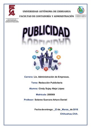 Carrera: Lic. Administración de Empresas.
Tema: Redacción Publicitaria
Alumna: Cindy Sujey Alejo López
Matricula: 289569
Profesor: Solares Guevara Arturo Daniel
Fecha de entrega: _23 de _Marzo_de 2018
Chihuahua, Chih.
UNIVERSIDAD AUTÓNOMA DE CHIHUAHUA
FACULTAD DE CONTADURÍA Y ADMINISTRACIÓN
 