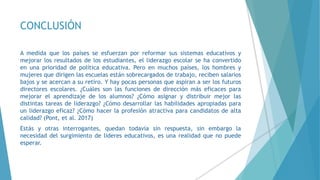 CONCLUSIÓN
A medida que los países se esfuerzan por reformar sus sistemas educativos y
mejorar los resultados de los estudiantes, el liderazgo escolar se ha convertido
en una prioridad de política educativa. Pero en muchos países, los hombres y
mujeres que dirigen las escuelas están sobrecargados de trabajo, reciben salarios
bajos y se acercan a su retiro. Y hay pocas personas que aspiran a ser los futuros
directores escolares. ¿Cuáles son las funciones de dirección más eficaces para
mejorar el aprendizaje de los alumnos? ¿Cómo asignar y distribuir mejor las
distintas tareas de liderazgo? ¿Cómo desarrollar las habilidades apropiadas para
un liderazgo eficaz? ¿Cómo hacer la profesión atractiva para candidatos de alta
calidad? (Pont, et al. 2017)
Estás y otras interrogantes, quedan todavía sin respuesta, sin embargo la
necesidad del surgimiento de lideres educativos, es una realidad que no puede
esperar.
 