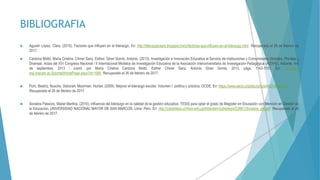 BIBLIOGRAFIA
 Agustin López, Clara. (2015). Factores que influyen en el liderazgo. En: http://liderazgoclara.blogspot.mx/p/factores-que-influyen-en-el-liderazgo.html Recuperado el 26 de febrero de
2017.
 Cardona Moltó, María Cristina; Chiner Sanz, Esther; Giner Gomis, Antonio. (2013). Investigación e Innovación Educativa al Servicio de Instituciones y Comunidades Globales, Plurales y
Diversas: Actas del XVI Congreso Nacional / II Internacional Modelos de Investigación Educativa de la Asociación Interuniversitaria de Investigación Pedagógica (AIDIPE). Alicante, 4-6
de septiembre, 2013 / coord. por María Cristina Cardona Moltó, Esther Chiner Sanz, Antonio Giner Gomis, 2013, págs. 1143-1151. En: http://itec-
esp.macam.ac.il/portal/ArticlePage.aspx?id=1680 Recuperado el 26 de febrero de 2017.
 Pont, Beatriz; Nusche, Deborah; Moorman, Hunter. (2009). Mejorar el liderazgo escolar. Volumen I: política y práctica. OCDE. En: https://www.oecd.org/edu/school/44374937.pdf
Recuperado el 26 de febrero de 2017.
 Sorados Palacios, Mabel Martina. (2010). Influencia del liderazgo en la calidad de la gestión educativa. TESIS para optar el grado de Magíster en Educación con Mención en Gestión de
la Educación. UNIVERSIDAD NACIONAL MAYOR DE SAN MARCOS. Lima- Perú. En: http://cybertesis.unmsm.edu.pe/bitstream/cybertesis/2388/1/Sorados_pm.pdf Recuperado el 26
de febrero de 2017.
 
