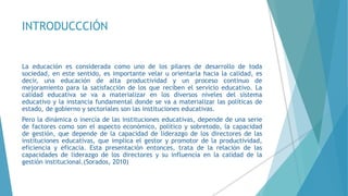INTRODUCCCIÓN
La educación es considerada como uno de los pilares de desarrollo de toda
sociedad, en este sentido, es importante velar u orientarla hacia la calidad, es
decir, una educación de alta productividad y un proceso continuo de
mejoramiento para la satisfacción de los que reciben el servicio educativo. La
calidad educativa se va a materializar en los diversos niveles del sistema
educativo y la instancia fundamental donde se va a materializar las políticas de
estado, de gobierno y sectoriales son las instituciones educativas.
Pero la dinámica o inercia de las instituciones educativas, depende de una serie
de factores como son el aspecto económico, político y sobretodo, la capacidad
de gestión, que depende de la capacidad de liderazgo de los directores de las
instituciones educativas, que implica el gestor y promotor de la productividad,
eficiencia y eficacia. Esta presentación entonces, trata de la relación de las
capacidades de liderazgo de los directores y su influencia en la calidad de la
gestión institucional.(Sorados, 2010)
 