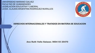 UNIVERSIDAD MARIANO GALVEZ
FACULTAD DE HUMANIDADES
LEGISLACION EDUCATIVA Y LABORAL
LICDA. CLAUDIA ARGENTINA RODRIGUEZ MURALLES
DERECHOS INTERNACIONALES Y TRATADOS EN MATERIA DE EDUCACION
Ana Ruth Valle Salazar. 9604 93 25470
 
