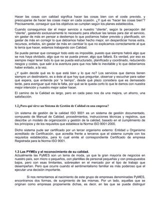Hacer las cosas con calidad significa hacer las cosas bien con el coste previsto, y
preocuparse de hacer las cosas mejor en cada ocasión. ¿Y qué es “hacer las cosas bien”?
Precisamente, conseguir que los objetivos se cumplan según los planes establecidos.
Cuando conseguimos dar el mejor servicio a nuestro “cliente”, según la percepción del
“cliente”, gastando exclusivamente lo necesario para efectuar las tareas para dar el servicio,
sin gastar de más en pensar a destiempo lo que podíamos haber previsto y planificado, sin
gastar de más en corregir lo que debíamos haber hecho mejor, sin desperdiciar horas extra,
recursos, enfados, sin gastar de más en cambiar lo que no explicamos correctamente al que
lo tenía que hacer, estamos trabajando con Calidad.
Se puede pensar que conseguir todo esto es imposible, puesto que siempre habrá algo que
se nos haya olvidado, algo que no se pueda prever, algo que fallará. Es verdad, por eso es
siempre mejor tener todo lo que se pueda estructurado, planificado y coordinado, reduciendo
riesgos y costes, que salir a la aventura para que nos falle lo inevitable y lo que deberíamos
haber evitado, a la vez.
¿Y quién decide qué es lo que está bien y lo que no? Los servicios que damos tienen
siempre un destinatario, es a éste al que hay que preguntar, observar y escuchar para saber
qué espera, que entiende por “a tiempo”, desde qué plazo considera que es demasiado
tarde, para averiguar qué más le falta, por qué se le queda corto lo que le damos con nuestra
mejor intención y nuestro mejor saber hacer.
El camino de la Calidad es largo, pero en cada paso nos da una mejora, un ahorro, una
satisfacción.

1.2¿Para qué sirve un Sistema de Gestión de Calidad en una empresa?

Un sistema de gestión de la calidad ISO 9001 es un sistema de gestión documentado,
compuesto de Manual de Calidad, procedimientos, instrucciones técnicas y registros, que
describe un modelo de organización y gestión de la calidad, basado en el cumplimiento de
los principios y de los requisitos que establece la Norma ISO 9001:2000.
Dicho sistema pude ser certificado por un tercer organismo externo: Entidad u Organismo
acreditado de Certificación, que acredita frente a terceros que el sistema cumple con los
requisitos establecidos, para lo cual emite el correspondiente Certificado de empresa
Registrada para la Norma ISO 9001.


1.3 Las PYMEs y el reconocimiento de su calidad.
Actualmente las PyMES son un tema de moda, ya que la gran mayoría de negocios en
nuestro país, son micro o pequeños, con plantillas de personal pequeñas y con presupuestos
bajos, pero con esas limitantes, sobresalen en el mercado por el tipo de trabajo que
desempeñan. Pero que ocurre cuando el sentimentalismo familiar es más poderoso que el
ejecutar una decisión importante.

        Si nos remontamos al nacimiento de este grupo de empresas denominadas PyMES,
encontramos dos formas, de surgimiento de las mismas. Por un lado, aquellas que se
originan como empresas propiamente dichas, es decir, en las que se puede distinguir
 