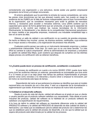 correctamente una organización y una estructura, donde existe una gestión empresarial
(propietario de la firma) y el trabajo remunerado.
       El entorno globalizado que ha permitido la entrada de nuevos competidores, así como
las graves crisis económicas por las que atravesó nuestro país, han puesto en riesgo la
existencia de las PyMES por la falta de factores indispensables para el buen funcionamiento
de la organización, que se consideran necesarios para evitar la pérdida de mercados
internos, y necesarios para acceder a mercados externos. Leva (2004) sostiene que la
capacidad para operar de forma global tiene que ser producida, al igual que la capacidad de
coordinación y de control que implican las nuevas tecnologías de la información
Efectivamente, la liberalización y los efectos de la competitividad internacional perjudicaron
en mayor medida a las pequeñas empresas, mostrando una indudable rentabilidad baja o
bien en el cierre de ellas.
      Obtener un sello de calidad o una certificación no es cuestión de grandes empresas.
De hecho en México hay muchas pymes, de diversos sectores, certificadas, cuya evidencia
es un mayor acceso a mercados y una organización de procesos más eficiente.
         Cualquiera podría pensar que este es un instrumento demasiado engorroso y costoso
y prácticamente inalcanzable. Pues bien. Es cierto que no es una tarea sencilla. "Lo más
difícil es cambiar la cultura empresarial", afirma la administradora de empresas y consultora
en gestión de calidad Elsa Mejía, quien sostiene que después de cumplirse con las distintas
etapas previas a la certificación sólo se obtienen beneficios.




1.4 ¿Cuánto puede durar un proceso de certificación, acreditación o evaluación?

         El proceso de certificación en cuanto a la norma ISO/IEC 27001 puede durar tanto
como dure las auditorías internas y/o externas, generalmente es aconsejable que dure entre
6 a 12 meses ya que si se deja pasar más tiempo las políticas implementadas al principio
podrían verse como vencidas o no relevantes y tocaría volver a empezar la renovación, por
tal motivo se recomienda este lapso de tiempo.

        Dependiendo del ramo al que pertenece la empresa se identifica que para el modelo
nacional tiene una duración de uno a tres años. Y esto va a depender de la normalización o
reglamentación que existe. Al terminar ese tiempo se empieza de nuevo todo el proceso.

1.5 Calidad en el desarrollo software.
       Desde el punto de vista del cliente, calidad del software es el grado en que un cliente
o usuario percibe que el producto software satisface sus necesidades. Vista desde el punto
industrial del producto, calidad del software es la habilidad de un producto software de
satisfacer una especificación de requerimientos.
A la hora de definir la calidad del software es importante diferenciar entre la calidad del
PRODUCTO software y la calidad del PROCESO de desarrollo de éste (calidad de diseño y
fabricación). Las metas que se establezcan para la calidad del producto van a determinar las
que se establecen para la calidad del proceso de desarrollo, a la vez que la calidad que se
espera del producto está determinada por la calidad de los procesos.
 
