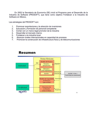 En 2002 la Secretaría de Economía (SE) inició el Programa para el Desarrollo de la
Industria de Software (PROSOFT), que tiene como objetivo Fortalecer a la Industria de
Software en México.

Las estrategias del PROSOFT son:

   1.   Promover exportaciones y la atracción de inversiones
   2.   Educación y formación de personal competente
   3.   Contar con un marco legal promotor de la industria
   4.   Desarrollar el mercado interno
   5.   Fortalecer a la industria local
   6.   Alcanzar niveles internacionales en capacidad de procesos
   7.   Promover la construcción de infraestructura física y de telecomunicaciones
 