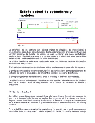 La obtención de un software con calidad implica la utilización de metodologías o
procedimientos estándares para el análisis, diseño, programación y prueba del software que
permitan uniformar la filosofía de trabajo, en aras de lograr una mayor confiabilidad,
mantenimiento y facilidad de prueba, a la vez que eleven la productividad, tanto para la labor
de desarrollo como para el control de la calidad del software.
La política establecida debe estar sustentada sobre tres principios básicos: tecnológico,
administrativo y ergonómico.
El principio tecnológico define las técnicas a utilizar en el proceso de desarrollo del software.
El principio administrativo contempla las funciones de planificación y control del desarrollo del
software, así como la organización del ambiente o centro de ingeniería de software.
El principio ergonómico define la interfaz entre el usuario y el ambiente automatizado.
La adopción de una buena política contribuye en gran medida a lograr la calidad del software,
pero no la asegura. Para el aseguramiento de la calidad es necesario su control o
evaluación.


1.6 Historia de la calidad.

 La calidad es una herramienta que contribuye a la supervivencia de cualquier empresa, ya
que con el transcurrir del tiempo se amplían las exigencias de los clientes que buscan
mejores ofertas, precios razonables y excelencia en la atención; razón por la cual no solo se
debe tener en cuenta la calidad en la prestación de servicio sino también en su eficiencia y
celeridad.

En el siglo XIII empezaron a existir los aprendices y los gremios, por lo que los artesanos se
convirtieron tanto en instructores como en inspectores, ya que conocían a fondo su trabajo,
 