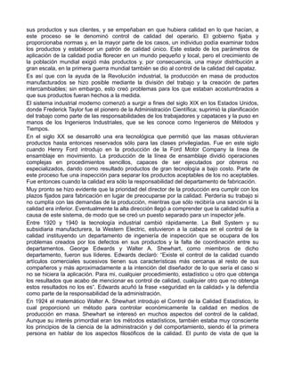 sus productos y sus clientes, y se empeñaban en que hubiera calidad en lo que hacían, a
este proceso se le denominó control de calidad del operario. El gobierno fijaba y
proporcionaba normas y, en la mayor parte de los casos, un individuo podía examinar todos
los productos y establecer un patrón de calidad único. Este estado de los parámetros de
aplicación de la calidad podía florecer en un mundo pequeño y local, pero el crecimiento de
la población mundial exigió más productos y, por consecuencia, una mayor distribución a
gran escala, en la primera guerra mundial también se dio al control de la calidad del capataz.
Es así que con la ayuda de la Revolución industrial, la producción en masa de productos
manufacturados se hizo posible mediante la división del trabajo y la creación de partes
intercambiables; sin embargo, esto creó problemas para los que estaban acostumbrados a
que sus productos fueran hechos a la medida.
El sistema industrial moderno comenzó a surgir a fines del siglo XIX en los Estados Unidos,
donde Frederick Taylor fue el pionero de la Administración Científica; suprimió la planificación
del trabajo como parte de las responsabilidades de los trabajadores y capataces y la puso en
manos de los Ingenieros Industriales, que se les conoce como Ingenieros de Métodos y
Tiempos.
En el siglo XX se desarrolló una era tecnológica que permitió que las masas obtuvieran
productos hasta entonces reservados sólo para las clases privilegiadas. Fue en este siglo
cuando Henry Ford introdujo en la producción de la Ford Motor Company la línea de
ensamblaje en movimiento. La producción de la línea de ensamblaje dividió operaciones
complejas en procedimientos sencillos, capaces de ser ejecutados por obreros no
especializados, dando como resultado productos de gran tecnología a bajo costo. Parte de
este proceso fue una inspección para separar los productos aceptables de los no aceptables.
Fue entonces cuando la calidad era sólo la responsabilidad del departamento de fabricación.
Muy pronto se hizo evidente que la prioridad del director de la producción era cumplir con los
plazos fijados para fabricación en lugar de preocuparse por la calidad. Perdería su trabajo si
no cumplía con las demandas de la producción, mientras que sólo recibiría una sanción si la
calidad era inferior. Eventualmente la alta dirección llegó a comprender que la calidad sufría a
causa de este sistema, de modo que se creó un puesto separado para un inspector jefe.
Entre 1920 y 1940 la tecnología industrial cambió rápidamente. La Bell System y su
subsidiaria manufacturera, la Western Electric, estuvieron a la cabeza en el control de la
calidad instituyendo un departamento de ingeniería de inspección que se ocupara de los
problemas creados por los defectos en sus productos y la falta de coordinación entre su
departamentos. George Edwards y Walter A. Shewhart, como miembros de dicho
departamento, fueron sus líderes. Edwards declaró: “Existe el control de la calidad cuando
artículos comerciales sucesivos tienen sus características más cercanas al resto de sus
compañeros y más aproximadamente a la intención del diseñador de lo que sería el caso si
no se hiciera la aplicación. Para mi, cualquier procedimiento, estadístico u otro que obtenga
los resultados que acabo de mencionar es control de calidad, cualquier otro que no obtenga
estos resultados no los es“. Edwards acuñó la frase «seguridad en la calidad» y la defendía
como parte de la responsabilidad de la administración.
En 1924 el matemático Walter A. Shewhart introdujo el Control de la Calidad Estadístico, lo
cual proporcionó un método para controlar económicamente la calidad en medios de
producción en masa. Shewhart se interesó en muchos aspectos del control de la calidad.
Aunque su interés primordial eran los métodos estadísticos, también estaba muy consciente
los principios de la ciencia de la administración y del comportamiento, siendo él la primera
persona en hablar de los aspectos filosóficos de la calidad. El punto de vista de que la
 