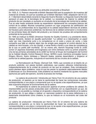 calidad tiene múltiples dimensiones es atribuible únicamente a Shewhart.
En 1935, E. S. Pearson desarrolló el British Standard 600 para la aceptación de muestras del
material de entrada, el cual fue sucedido por el British Standard 1008, adaptación del 4l U.S.
Z –1 Standard desarrollado durante la Segunda Guerra Mundial. La Segunda Guerra Mundial
apresuró el paso de la tecnología de la calidad. La necesidad de mejorar la calidad del
producto dio por resultado un aumento en el estudio de la tecnología del control de la calidad.
Fue en este medio ambiente donde se expandieron rápidamente los conceptos básicos del
control de la calidad. Muchas compañías pusieron en vigor programas de certificación del
vendedor. Los profesionistas de la seguridad en la calidad desarrollaron técnicas de análisis
de fracasos para solucionar problemas; los técnicos de la calidad comenzaron a involucrarse
en las primeras fases del diseño del producto y se iniciaron las pruebas del comportamiento
ambiental de los productos.
En 1946 se instituyó la ASQC (American Society for Quality Control) y su presidente electo,
George Edwards, declaró en aquella oportunidad: “La calidad va a desempeñar un papel
cada vez más importante junto a la competencia en el costo y precio de venta, y toda
compañía que falle en obtener algún tipo de arreglo para asegurar el control efectivo de la
calidad se verá forzada, a fin de cuentas, a verse frente a frente a una clase de competencia
de la que no podrá salir triunfante”. En se mismo año, Kenichi Koyanagi fundó la JUSE
(Union of Japanese Scientists and Engineers) con Ichiro Ishikawa como su primer presiente.
Una de las primeras actividades de la JUSE fue formar el Grupo de Investigación del Control
de la Calidad (Quality Control Research Group: QCRG) cuyos miembros principales fueron
Shigeru Mizuno, Kaoru Ishikawa y Tetsuichi Asaka, quienes desarrollaron y dirigieron el
control de la calidad japonés, incluyendo el nacimiento de los círculos de la calidad.

         La Normalización de Piezas: (Samuel Colt, 1820), que consistía en el diseño de un
producto estándar, con piezas también estándares, que pueden utilizarse indistintamente,
independientemente de la unidad de producto en las que se empleen. Esta normalización
podía plantear algún problema, como el que las piezas no ajustaran adecuadamente debido
a tolerancias en sus dimensiones. Este problema se resolvía mediante los ajustes manuales
oportunos por parte del operario, durante el proceso de montaje.

        La cadena de producción: Introducida por Henry Ford. En el entorno de una cadena
de producción, el operario ya no tiene la oportunidad de hacer las correcciones manuales
correspondientes a una pieza o componente que no se ajuste a las especificaciones, ya que
esto supondría bloquear el funcionamiento de la cadena.
        Al implantarse la cadena de producción aparece el primer problema de calidad. Es
imprescindible que las piezas producidas sean conformes con su especificación ya que, de
otro modo, no es posible su montaje en el aparato o dispositivo correspondiente en la cadena
de producción, lo que obliga a realizar un reproceso posterior de la pieza defectuosa o a
desecharla directamente como chatarra, lo que se traduce en el incremento del coste del
producto.

La cadena de producción: Introducida por Henry Ford. En el entorno de una cadena de
producción, el operario ya no tiene la oportunidad de hacer las correcciones manuales
correspondientes a una pieza o componente que no se ajuste a las especificaciones, ya que
esto supondría bloquear el funcionamiento de la cadena.
 