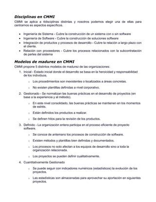 Disciplinas en CMMI
CMMI se aplica a 4disciplinas distintas y nosotros podemos elegir una de ellas para
centrarnos es aspectos específicos.

    Ingeniería de Sistema - Cubre la construcción de un sistema con o sin software
    Ingeniería de Software - Cubre la construcción de soluciones software
    Integración de productos y procesos de desarrollo - Cubre la relación a largo plazo con
     el cliente.
    Relación con proveedores - Cubre los procesos relacionados con la subcontratación
     de partes del sistema

Modelos de madurez en CMMI
CMMI propone 5 distintos modelos de madurez de las organizaciones:
   1. Inicial - Estado inicial donde el desarrollo se basa en la heroicidad y responsabilidad
      de los individuos.
         o   Los procedimientos son inexistentes o localizados a áreas concretas.
         o   No existen plantillas definidas a nivel corporativo.
   2. Gestionado - Se normalizan las buenas prácticas en el desarrollo de proyectos (en
      base a la experiencia y al método).
         o   En este nivel consolidado, las buenas prácticas se mantienen en los momentos
             de estrés.
         o   Están definidos los productos a realizar.
         o   Se definen hitos para la revisión de los productos.
   3. Definido - La organización entera participa en el proceso eficiente de proyecto
      software.
         o   Se conoce de antemano los procesos de construcción de software.
         o   Existen métodos y plantillas bien definidas y documentados.
         o   Los procesos no solo afectan a los equipos de desarrollo sino a toda la
             organización relacionada.
         o   Los proyectos se pueden definir cualitativamente.
   4. Cuantitativamente Gestionado
         o   Se puede seguir con indicadores numéricos (estadísticos) la evolución de los
             proyectos.
         o   Las estadísticas son almacenadas para aprovechar su aportación en siguientes
             proyectos.
 