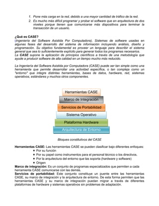 1. Pone más carga en la red, debido a una mayor cantidad de tráfico de la red.
         2. Es mucho más difícil programar y probar el software que en arquitectura de dos
            niveles porque tienen que comunicarse más dispositivos para terminar la
            transacción de un usuario.

¿Qué es CASE?
(Ingeniería del Software Asistida Por Computadora), Sistemas de software usadas en
algunas fases del desarrollo del sistema de información incluyendo análisis, diseño y
programación. Su objetivo fundamental es proveer un lenguaje para describir el sistema
general que sea lo suficientemente explícito para generar todos los programas necesarios.
La CASE supone la aplicación de principios científicos a través de una metodología que
ayude a producir software de alta calidad en un tiempo mucho más reducido.

La Ingeniería del Software Asistida por Computadora (CASE) puede ser tan simple como una
herramienta que permite desarrollar una actividad específica, o tan compleja como un
"entorno" que integre distintas herramientas, bases de datos, hardware, red, sistemas
operativos, estándares y muchos otros componentes.




                                  Herramientas CASE

                                  Marco de Integración

                                Servicios de Portabilidad

                                   Sistema Operativo

                                  Plataforma Hardware
                                Arquitectura de Entorno

                             Bloques constitutivos del CASE

Herramientas CASE: Las herramientas CASE se pueden clasificar bajo diferentes enfoques:
             ♦ Por su función
             ♦ Por su papel como instrumentos para el personal técnico o los directivos.
             ♦ Por la arquitectura del entorno que las soporta (hardware y software)
             ♦ Origen
Marco de integración: Es un conjunto de programas especializados que permiten a cada
herramienta CASE comunicarse con las demás.
Servicios de portabilidad: Este conjunto constituye un puente entre las herramientas
CASE, su marco de integración y la arquitectura de entorno. De esta forma permiten que las
herramientas CASE y su marco de integración puedan migrar a través de diferentes
plataformas de hardware y sistemas operativos sin problemas de adaptación.
 