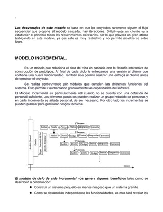 .


Las desventajas de este modelo se basa en que los proyectos raramente siguen el flujo
secuencial que propone el modelo cascada, hay iteraciones. Difícilmente un cliente va a
establecer al principio todos los requerimientos necesarios, por lo que provoca un gran atraso
trabajando en este modelo, ya que este es muy restrictivo y no permite movilizarse entre
fases.




MODELO INCREMENTAL.

       Es un modelo que relaciona el ciclo de vida en cascada con la filosofía interactiva de
construcción de prototipos, Al final de cada ciclo le entregamos una versión al cliente que
contiene una nueva funcionalidad. También nos permite realizar una entrega al cliente antes
de terminar el proyecto.
      Se realiza construyendo por módulos que cumplen las diferentes funciones del
sistema. Esto permite ir aumentando gradualmente las capacidades del software.
El Modelo Incremental es particularmente útil cuando no se cuenta con una dotación de
personal suficiente. Los primeros pasos los pueden realizar un grupo reducido de personas y
en cada incremento se añade personal, de ser necesario. Por otro lado los incrementos se
pueden planear para gestionar riesgos técnicos.




El modelo de ciclo de vida incremental nos genera algunos beneficios tales como se
describen a continuación:
           Construir un sistema pequeño es menos riesgoso que un sistema grande
           Como se desarrollan independiente las funcionalidades, es más fácil revelar los
 