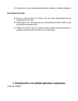  Proporciona un marco estable para desarrollos Hardware - Software integrados


Desventajas del modelo


           No es un ciclo de vida en sí mismo, sino una mejor representación de los
            modelos de ciclo de vida.
           Puede llegar a ser muy tardado lo que incrementaría los costos, debido a que
            se cambian los requerimientos.

           También el hecho de que los usuarios pueden cambiar los requerimientos en
            cualquier momento puede convertirse en una desventaja.




       1. Introducción a la calidad aplicada a empresas.
1.1¿Por qué calidad?
 