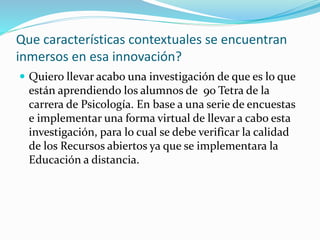 Que características contextuales se encuentran
inmersos en esa innovación?
Quiero llevar acabo una investigación de que es lo que
están aprendiendo los alumnos de 9o Tetra de la
carrera de Psicología. En base a una serie de encuestas
e implementar una forma virtual de llevar a cabo esta
investigación, para lo cual se debe verificar la calidad
de los Recursos abiertos ya que se implementara la
Educación a distancia.