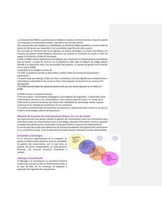 La innovación del MAA es su pertinencia; el modelo se adapta al contexto donde se imparte y aporta
una respuesta a las demandas sociales, culturales y del mercado laboral.
Otra característica del modelo es su flexibilidad; sus elementos deben posibilitar la construcción de
planes de formación que respondan a las necesidades específicas de cada usuario.
Por otro lado se menciona que se ha logrado una alianza estratégica con Brain Pop México una
empresa de jóvenes emprendedores mexicanos con quienes se comparte la misión y visión de
apoyar la formación a través de tecnología.
La RIA y el MAA utilizan aportaciones tecnológicas que sustentarán la implementación del estándar
que se buscan: a través de internet con la plataforma LMS, bajo el software de código abierto
Moodle y la adaptación total a las necesidades del proyecto; un sistema de gestión de la relación
con el cliente (CRM).
La plataforma tecnológica consiste de:
• El LMS, la plataforma donde se desarrollan y reflejan todos los eventos de aprendizaje y
capacitación.
• El portal web, que alberga a todos los sitios, contenidos y recursos digitales que complementan y
profundizan lo aprendido en los cursos en línea. Estos espacios se encuentran en construcción
permanente.
• El CRM soporta todas las operaciones/acciones que los socios ejecuten en el LMS y el
portal.
El MAA favorece la innovación porque:
• Vincula y aplica – herramientas pedagógicas y tecnológicas de vanguardia – al desarrollo social.
• Aprovecha a internet y a las computadoras: como vehículos para el acceso y el manejo de la
información y como herramientas para desarrollar habilidades de aprendizaje realizar mejoras
continuas en los métodos de enseñanza y en los contenidos.
• El sistema contempla fases permanentes de evaluación y seguimiento para conocer el uso que se
le dará a la tecnología (además del educativo).
Adopción de la gestión del conocimiento en México: Un caso de estudio
Las organizaciones que desean adoptar la gestión del conocimiento como una herramienta para
administrar tanto sus conocimientos como su tecnología, necesitan información, insumos, ejemplos
y modelos de quienes ya han comenzado el viaje para facilitar el proceso de implementación.
El uso de casos de estudio para determinar los procesos de adopción de la gestión del conocimiento
no es una práctica nueva, como lo demuestran estudios previos realizados en países desarrollados.
Actividades y Estrategias
En la estructura organizacional de la compañía no
existe un departamento exclusivo para las actividades
de gestión del conocimiento, por lo cual éstas se
realizan de forma independiente en cada gerencia
(finanzas, I+D, recursos humanos, producción y
ventas).
Liderazgo y Coordinación
El liderazgo y la coordinación se consideran factores
importantes, porque en ellos se fundamenta el éxito, o
la falta de éste, de las iniciativas de adopción y
operación de la gestión del conocimiento.
 