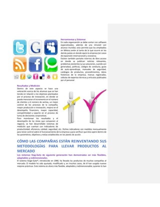 Herramientas y Sistemas
En cada organización se debe contar con software
especializados, además de una intranet con
alcance mundial, esto permite que los empleados
en México estén al tanto de lo que ocurre en los
demás países en donde opera la empresa (en casos
de expansión internacional) y viceversa.
Existen también portales internos de libre acceso
en donde se publican noticias relevantes,
problemas existentes (y sus soluciones, cuando son
generadas), políticas, códigos de conducta, guías
de auto-aprendizaje, manuales de seguridad,
catálogos de productos, procedimientos, datos
históricos de la empresa, marcas registradas,
cédulas de expertos técnicos y artículos publicados
por el personal.
Resultados y Medición
Dentro de este aspecto se hace una
valoración acerca de los alcances que se han
tenido en relación a los objetivos planteados
por el proceso de innovación, en donde se
puede mencionar el incremento en el número
de clientes y el número de ventas, un mejor
control de los procesos de la compañía,
mayor producción e innovación, mejora en el
desempeño financiero, mayor capacidad,
competitividad y soporte en el proceso de
toma de decisiones corporativas.
Para monitorear los resultados y el
desempeño de las áreas que componen al
negocio, se han desarrollado sistemas de
medición que cuentan con indicadores de
productividad, eficiencia, calidad, seguridad, etc. Dichos indicadores son medidos mensualmente
para tener control sobre el funcionamiento de la empresa y para verificar que ésta opere dentro de
los parámetros, objetivos y metas establecidos en los planes de acción.
CÓMO LAS COMPAÑIAS ESTÁN REINVENTANDO SUS
METODOLOGÍAS PARA LLEVAR PRODUCTOS AL
MERCADO
Los sistemas Stag-Gate de siguiente generación han demostrados ser más flexibles,
adaptables y redimensionales.
El sistema Stage-Gate®, introducido en 1980, ha llevado los productos de muchas compañías al
mercado. El modelo ha sido ajustado, modificado y, en muchos casos, de él han surgido nuevas
mejores prácticas. Este sistema es ahora más flexible, adaptable y redimensionable; quienes lo han
 
