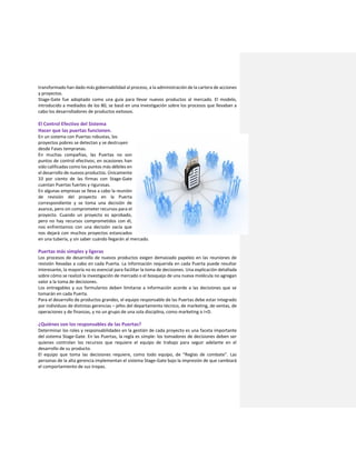 transformado han dado más gobernabilidad al proceso, a la administración de la cartera de acciones
y proyectos.
Stage-Gate fue adoptado como una guía para llevar nuevos productos al mercado. El modelo,
introducido a mediados de los 80, se basó en una investigación sobre los procesos que llevaban a
cabo los desarrolladores de productos exitosos.
El Control Efectivo del Sistema
Hacer que las puertas funcionen.
En un sistema con Puertas robustas, los
proyectos pobres se detectan y se destruyen
desde Fases tempranas.
En muchas compañías, las Puertas no son
puntos de control efectivos; en ocasiones han
sido calificadas como los puntos más débiles en
el desarrollo de nuevos productos. Únicamente
33 por ciento de las firmas con Stage-Gate
cuentan Puertas fuertes y rigurosas.
En algunas empresas se lleva a cabo la reunión
de revisión del proyecto en la Puerta
correspondiente y se toma una decisión de
avance, pero sin comprometer recursos para el
proyecto. Cuando un proyecto es aprobado,
pero no hay recursos comprometidos con él,
nos enfrentamos con una decisión vacía que
nos dejará con muchos proyectos estancados
en una tubería, y sin saber cuándo llegarán al mercado.
Puertas más simples y ligeras
Los procesos de desarrollo de nuevos productos exigen demasiado papeleo en las reuniones de
revisión llevadas a cabo en cada Puerta. La información requerida en cada Puerta puede resultar
interesante, la mayoría no es esencial para facilitar la toma de decisiones. Una explicación detallada
sobre cómo se realizó la investigación de mercado o el bosquejo de una nueva molécula no agregan
valor a la toma de decisiones.
Los entregables y sus formularios deben limitarse a información acorde a las decisiones que se
tomarán en cada Puerta.
Para el desarrollo de productos grandes, el equipo responsable de las Puertas debe estar integrado
por individuos de distintas gerencias – jefes del departamento técnico, de marketing, de ventas, de
operaciones y de finanzas, y no un grupo de una sola disciplina, como marketing o I+D.
¿Quiénes son los responsables de las Puertas?
Determinar los roles y responsabilidades en la gestión de cada proyecto es una faceta importante
del sistema Stage-Gate. En las Puertas, la regla es simple: los tomadores de decisiones deben ser
quienes controlan los recursos que requiere el equipo de trabajo para seguir adelante en el
desarrollo de su producto.
El equipo que toma las decisiones requiere, como todo equipo, de “Reglas de combate”. Las
personas de la alta gerencia implementan el sistema Stage-Gate bajo la impresión de que cambiará
el comportamiento de sus tropas.
 