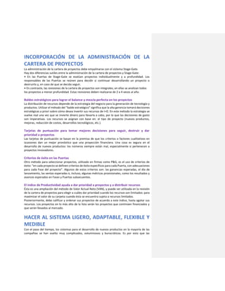 INCORPORACIÓN DE LA ADMINISTRACIÓN DE LA
CARTERA DE PROYECTOS
La administración de la cartera de proyectos debe empalmarse con el sistema Stage-Gate.
Hay dos diferencias sutiles entre la administración de la cartera de proyectos y Stage-Gate:
• En las Puertas de Stage-Gate se evalúan proyectos individualmente y a profundidad. Los
responsables de las Puertas se reúnen para decidir si continuar desarrollando un proyecto o
destruirlo y, en caso de que se decida seguir.
• En contraste, las revisiones de la cartera de proyectos son integrales; en ellas se analizan todos
los proyectos a menor profundidad. Estas revisiones deben realizarse de 2 a 4 veces al año.
Baldes estratégicos para lograr el balance y mezcla perfecta en los proyectos
La distribución de recursos depende de la estrategia del negocio para la generación de tecnología y
productos. Utilizar el método del “balde estratégico” significa que la alta gerencia tomará decisiones
estratégicas a priori sobre cómo desea invertir sus recursos de I+D. En este método la estrategia se
vuelve real una vez que se invierte dinero para llevarla a cabo, por lo que las decisiones de gasto
son imperativas. Los recursos se asignan con base en: el tipo de proyecto (nuevos productos,
mejoras, reducción de costos, desarrollos tecnológicos, etc.).
Tarjetas de puntuación para tomar mejores decisiones para seguir, destruir y dar
prioridad a proyectos
Las tarjetas de puntuación se basan en la premisa de que los criterios o factores cualitativos en
ocasiones dan un mejor pronóstico que una proyección financiera. Una cosa es segura en el
desarrollo de nuevos productos: los números siempre están mal, especialmente si pertenecen a
proyectos innovadores.
Criterios de éxito en las Puertas
Otro método para seleccionar proyectos, utilizado en firmas como P&G, es el uso de criterios de
éxito: “en cada proyecto se definen criterios de éxito específicos para cada Puerta, con adecuaciones
para cada Fase del proyecto”. Algunos de estos criterios son: las ganancias esperadas, el día de
lanzamiento, las ventas esperadas e, incluso, algunas métricas provisionales, como los resultados y
avances esperados en Fases y Puertas subsecuentes.
El índice de Productividad ayuda a dar prioridad a proyectos y a distribuir recursos
Ésta es una ampliación del método de Valor Actual Neto (VAN), y puede ser utilizada en la revisión
de la cartera de proyectos para elegir a cuáles dar prioridad cuando los recursos son limitados: para
maximizar el valor de su carpeta cuando ésta se encuentra sujeta a recursos limitados.
Posteriormente, debe calificar y ordenar sus proyectos de acuerdo a este índice, hasta agotar sus
recursos. Los proyectos en lo más alto de la lista serán los proyectos que continúen financiados y
que serán llevados al mercado.
HACER AL SISTEMA LIGERO, ADAPTABLE, FLEXIBLE Y
MEDIBLE
Con el paso del tiempo, los sistemas para el desarrollo de nuevos productos en la mayoría de las
compañías se han vuelto muy complicados, voluminosos y burocráticos. Es por esto que las
 