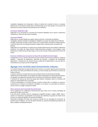 compañías inteligentes han comenzado a utilizar el análisis de la cadena de valor, un concepto
obtenido de la manufactura esbelta (lean manufacturing), que ha sido aplicado a los procesos de
desarrollo de nuevos productos para deshacerse de la ineficacia.
Un proceso adaptable y ágil
Stage-Gate se ha convertido en un proceso de innovación adaptable, que se ajusta a condiciones
cambiantes y a flujos de información inestables.
Un proceso flexible
Stage-Gate es una guía flexible que sugiere mejores prácticas, recomienda actividades y
entregables. Ninguna actividad o entregable es obligatorio; el equipo de trabajo tiene la libertad
de elegir cuáles pasos se llevan a cabo y cuáles no y, en cada Puerta, el equipo de trabajo presenta
su plan de avance (en él se detalla qué pasos se deben llevar a cabo para que un proyecto sea
exitoso).
Stage-Gate se ha convertido en un sistema que es posible redimensionar para acoplarse a diferentes
proyectos, con niveles de riesgo distintos: desde desarrollos complejos y muy riesgosos, hasta
extensiones y modificaciones de bajo riesgo, e incluso para manejar simples peticiones de fuerza de
ventas.
Versiones múltiples para proyectos de desarrollo de plataformas/tecnología
El Stage-Gate no es un sistema únicamente útil para el desarrollo de nuevos productos. Proyectos
distintos – desarrollo de plataformas, desarrollo de procesos o proyectos de investigación
exploratoria – compiten por los mismos recursos y deben de ser gestionados; es por eso que son
merecedores de su propia versión de Stage-Gate.
Agrega una revisión post-lanzamiento robusta
Los sistemas Stage-Gate de siguiente generación incluyen una revisión rigurosa post-lanzamiento
para inculcar una cultura de rendición de cuentas y, al mismo tiempo, para fomentar una cultura de
mejora continua.
La mejora continua en el desarrollo de nuevos productos tiene tres elementos principales:
• Métricas para el desempeño; con el objetivo de medir el desempeño en el desarrollo del producto.
Por ejemplo, ¿las ganancias estimadas fueron acertadas? ¿El producto fue lanzado a tiempo?
• Rendición de cuentas por parte del equipo para obtener resultados; todos los miembros del
equipo son responsables de los resultados.
• Incluir al aprendizaje y a la mejora continua; cuando el equipo falle a su objetivo, es necesario
concentrarse en encontrar una solución al problema, no en poner un curita sobre el síntoma, y
mucho menos en castigar al equipo de trabajo.
Otros elementos de la fase 0 (de Descubrimiento)
Firmas progresivas han redefinido al Descubrimiento para incluir en él a muchas actividades de
generación de ideas, entre ellas:
• Voz del cliente; métodos como la investigación etnográfica (Cooper y Edgett, 2008), visitas a
clientes con entrevistas a profundidad, focus groups para identificar los puntos de interés de los
clientes y un análisis etnográfico de usuarios innovadores.
Generación estratégica de ideas; esto incluye la creación de una estrategia de innovación de
producto para el negocio, con el fin de poder delimitar los campos de búsqueda para generar de
ideas y explotar tecnología descriptiva.
 