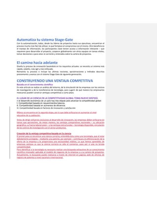 Automatiza tu sistema Stage-Gate
Con la automatización, todos, desde los líderes de proyectos hasta sus ejecutivos, encuentran el
proceso mucho más fácil de utilizar, lo que fortalece el compromiso con el mismo. Otro beneficio es
el manejo de información, los participantes clave tienen acceso a información relevante – que
requieren para desarrollar el proyecto, cooperar globalmente con otros equipos en tareas vitales,
tomar decisiones o para estar al corriente y enterados sobre la cartera de proyectos.
El camino hacia adelante
Diseña tu proceso de innovación basándote en los requisitos actuales: se necesita un sistema más
rápido, esbelto, más ágil y más enfocado.
Reinventa tu proceso e incluye las últimas nociones, aproximaciones y métodos descritos
previamente y avanza con el sistema Stage-Gate de siguiente generación.
CONSTRUYENDO UNA VENTAJA COMPETITIVA
Basada en el conocimiento científico
En este artículo se realiza un análisis del entorno, de la vinculación de las empresas con los centros
de investigación y de la transferencia de tecnología, para sugerir de qué manera los empresarios
mexicanos pueden construir ventajas competitivas a corto plazo.
EL LUGAR DE LA CIENCIA EN LA COMPETITIVIDAD GLOBAL TOMA NUEVO SENTIDO.
n el desarrollo económico de un país hay tres etapas para alcanzar la competitividad global:
I. Competitividad basada en requerimientos básicos.
II. Competitividad basada en aumentos de eficiencia.
III. Competitividad basada en factores de innovación y satisfacción
México se encuentra en la segunda etapa, por lo que debe enfocarse en aumentar el nivel
educativo de su población.
Antes de dirigir esfuerzos exclusivos al desarrollo de innovación, las empresas deben enfocarse en
tareas que aprovechen, de mejor manera, las ventajas comparativas nacionales – su ubicación
geográfica, su fuerza laboral joven – y las ventajas estructurales – tecnología disponible, vinculación
de los centros de investigación con el sector productivo.
Creación de la ventaja competitiva basada en la ciencia
El primer paso es encontrar una ciencia correcta, entendida ésta como una tecnología, que al estar
debidamente protegida – mediante una patente, por ejemplo – contribuye a la diferenciación de la
oferta de la empresa y le proporciona una exclusividad relativa. Lo que hemos aprendido de
empresas exitosas es que la ciencia correcta es sólo el comienzo, pues por sí sola no brinda
competitividad.
Para identificar a la tecnología es necesario realizar una búsqueda exhaustiva de un conocimiento
científico innovador aplicable al modelo de negocios de la empresa y a su cartera de proyectos.
Actualmente, la búsqueda puede realizarse a través de internet en páginas web de oficinas de
registro de patentes a nivel nacional e internacional.
 