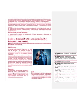Una opción adicional consiste en asistir a ferias tecnológicas, exposiciones en donde se dan a
conocer diversas tecnologías disponibles para ser asimiladas por la industria. Es altamente
recomendable asistir a ferias alrededor del mundo o seguir los reportes de éstas por internet.
El siguiente paso consiste en evaluar el costo-beneficio de las opciones de tecnología que se
localizaron y proyectar las expectativas de cada una dentro de nuestro modelo de negocio,
determinando de esta manera cuál de las tecnologías incrementará la competitividad de nuestra
empresa.
Se debe hacer un benchmarking de la tecnología frente a otras diferentes e investigar cuáles son
las necesidades de estructura y organización para implementarla en las actividades cotidianas de
nuestra compañía.
Configuración de la ventaja competitiva
La ciencia correcta es aquella que brindará valor al cliente, resolviendo y satisfaciendo sus
problemas y deseos relevantes.
Acciones directivas frente a una competitividad
basada en conocimiento.
¿Qué falta hoy a los líderes de empresas mexicanas en relación con una competencia
basada en el conocimiento?
Capital humano
Un staff eficiente, experiencia en el sector, una sólida
red de contactos y un historial de éxito son
características de un equipo directivo que puede
consolidar la ciencia en un desafiante ambiente
competitivo.
La capacitación, como mecanismo para elevar los
niveles académicos, resulta imprescindible. Su calidad y
cantidad se tornan importantes. Para consolidarse
hacia una competencia basada en la ciencia, el tipo de
educación debe ser específico: técnico-directivo. Los
administradores de empresas deben de entender las
bases de la generación de conocimiento y de la
innovación, deben ser empresarios con un toque de
ciencia.
Planeación
El momento de competitividad-ciencia para
México es propicio para enfocarse en la
planeación. Un requisito para empresas que
busquen basar su ventaja competitiva en la
ciencia/tecnología es incorporar, desde su
estrategia hasta sus operaciones.
Visión
Son necesarios líderes empresariales
científicos que apuntalen los esfuerzos para
construir un negocio único, garantizando las
fuentes de ciencia correcta y con una refinada
capacidad de adaptación.
Con formato: Fuente: 12 pto, Negrita, Color de fuente:
Púrpura
Con formato: Justificado, Espacio Después: 0 pto,
Interlineado: sencillo, No ajustar espacio entre texto
latino y asiático, No ajustar espacio entre texto asiático
y números
Con formato: Número de columnas: 2
Con formato: Fuente: (Predeterminada) +Cuerpo
(Calibri), 11 pto
Con formato: Fuente: (Predeterminada) +Cuerpo
(Calibri), 11 pto
Con formato: Fuente: 12 pto, Negrita, Color de fuente:
Púrpura
Con formato: Fuente: (Predeterminada) +Cuerpo
(Calibri), 11 pto
Con formato: Fuente: (Predeterminada) +Cuerpo
(Calibri), 11 pto
Con formato: Justificado, Espacio Después: 0 pto,
Interlineado: sencillo, No ajustar espacio entre texto
latino y asiático, No ajustar espacio entre texto asiático
y números
 