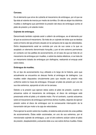 Carcasa.
Es el elemento que sirve de cubierta al mecanismo de embrague, por el que se
fija éste al volante de inercia por medio de tornillos. En ella se alojan los distintos
muelles o diafragma que permitirán la presión del disco de embrague contra el
plato de presión y el volante motor.
Cojinete de embrague.
Denominado también cojinete axial o collarín de embrague, es el elemento por
el que se acciona el mecanismo. Se trata de un cojinete de bolas que se desliza
sobre el tramo del eje primario situado en la campana de la caja de velocidades.
Dicho desplazamiento axial se controla por una de sus caras a la que va
acoplado un elemento denominado horquilla, y por el otro extremo permanece
en contacto con las patillas de accionamiento, en el caso de que se trate de un
mecanismo de embrague por muelles, o sobre los dedos elásticos, si se trata de
un mecanismo dotado de embrague por diafragma, realizando el empuje axial
sobre éstos.
Embrague de muelles.
Es un tipo de accionamiento muy utilizado a lo largo de la historia, pero que
actualmente se encuentra en desuso frente al embrague de diafragma. Los
muelles están dispuestos circularmente para que resulte una presión más
uniforme sobre la maza de embrague. Empujan al plato de presión por uno de
sus dos extremos, apoyando el otro en la carcasa.
Debido a la presión que ejercen éstos sobre el plato de presión, cuando no
actuamos sobre el mecanismo de embrague, el disco de embrague está
presionado entre el plato y el volante motor. Por el contrario, cuando actuamos
sobre el mecanismo de embrague oprimimos dichos muelles, dejando de ejercer
presión sobre el disco de embrague con la consecuente interrupción de la
transmisión del par motor a la caja de velocidades.
Para ejercer la acción sobre los muelles, el sistema está provisto de unas patillas
de accionamiento. Éstas están accionadas, en uno de sus extremos, por el
mencionado cojinete de embrague, y por el otro extremo actúan sobre el plato
de presión, desplazándolo y actuando éste a su vez sobre dichos muelles. Estas
 
