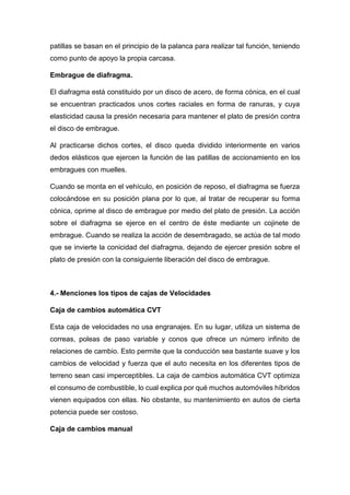 patillas se basan en el principio de la palanca para realizar tal función, teniendo
como punto de apoyo la propia carcasa.
Embrague de diafragma.
El diafragma está constituido por un disco de acero, de forma cónica, en el cual
se encuentran practicados unos cortes raciales en forma de ranuras, y cuya
elasticidad causa la presión necesaria para mantener el plato de presión contra
el disco de embrague.
Al practicarse dichos cortes, el disco queda dividido interiormente en varios
dedos elásticos que ejercen la función de las patillas de accionamiento en los
embragues con muelles.
Cuando se monta en el vehículo, en posición de reposo, el diafragma se fuerza
colocándose en su posición plana por lo que, al tratar de recuperar su forma
cónica, oprime al disco de embrague por medio del plato de presión. La acción
sobre el diafragma se ejerce en el centro de éste mediante un cojinete de
embrague. Cuando se realiza la acción de desembragado, se actúa de tal modo
que se invierte la conicidad del diafragma, dejando de ejercer presión sobre el
plato de presión con la consiguiente liberación del disco de embrague.
4.- Menciones los tipos de cajas de Velocidades
Caja de cambios automática CVT
Esta caja de velocidades no usa engranajes. En su lugar, utiliza un sistema de
correas, poleas de paso variable y conos que ofrece un número infinito de
relaciones de cambio. Esto permite que la conducción sea bastante suave y los
cambios de velocidad y fuerza que el auto necesita en los diferentes tipos de
terreno sean casi imperceptibles. La caja de cambios automática CVT optimiza
el consumo de combustible, lo cual explica por qué muchos automóviles híbridos
vienen equipados con ellas. No obstante, su mantenimiento en autos de cierta
potencia puede ser costoso.
Caja de cambios manual
 