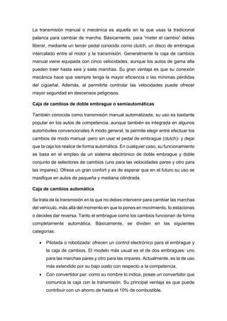 La transmisión manual o mecánica es aquella en la que usas la tradicional
palanca para cambiar de marcha. Básicamente, para “meter el cambio” debes
liberar, mediante un tercer pedal conocido como clutch, un disco de embrague
intercalado entre el motor y la transmisión. Generalmente la caja de cambios
manual viene equipada con cinco velocidades, aunque los autos de gama alta
pueden traer hasta seis y siete marchas. Su gran ventaja es que su conexión
mecánica hace que siempre tenga la mayor eficiencia o las mínimas pérdidas
del cigüeñal. Además, al permitirte controlar las velocidades puede ofrecer
mayor seguridad en descensos peligrosos.
Caja de cambios de doble embrague o semiautomáticas
También conocida como transmisión manual automatizada, su uso es bastante
popular en los autos de competencia, aunque también es integrada en algunos
automóviles convencionales A modo general, te permite elegir entre efectuar los
cambios de modo manual -pero sin usar el pedal de embrague (clutch)- y dejar
que la caja los realice de forma automática. En cualquier caso, su funcionamiento
se basa en el empleo de un sistema electrónico de doble embrague y doble
conjunto de selectores de cambios (uno para las velocidades pares y otro para
las impares). Ofrece un gran confort y es de esperar que en el futuro su uso se
masifique en autos de pequeña y mediana cilindrada.
Caja de cambios automática
Se trata de la transmisión en la que no debes intervenir para cambiar las marchas
del vehículo, más allá del momento en que lo pones en movimiento, lo estacionas
o decides dar reversa. Tanto el embrague como los cambios funcionan de forma
completamente automática. Básicamente, se dividen en las siguientes
categorías:
 Pilotada o robotizada: ofrecen un control electrónico para el embrague y
la caja de cambios. El modelo más usual es el de dos embragues: uno
para las marchas pares y otro para las impares. Actualmente, es la de uso
más extendido por su bajo costo con respecto a la competencia.
 Con convertidor par: como su nombre lo indica, posee un convertidor que
comunica la caja con la transmisión. Su principal ventaja es que puede
contribuir con un ahorro de hasta el 10% de combustible.
 