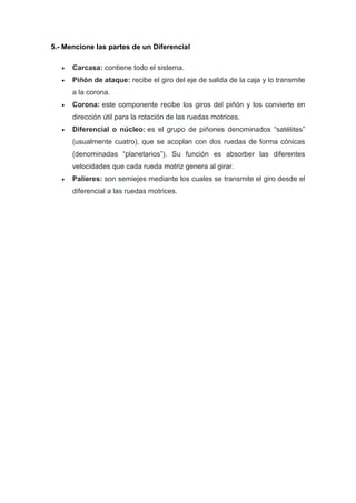 5.- Mencione las partes de un Diferencial
 Carcasa: contiene todo el sistema.
 Piñón de ataque: recibe el giro del eje de salida de la caja y lo transmite
a la corona.
 Corona: este componente recibe los giros del piñón y los convierte en
dirección útil para la rotación de las ruedas motrices.
 Diferencial o núcleo: es el grupo de piñones denominados “satélites”
(usualmente cuatro), que se acoplan con dos ruedas de forma cónicas
(denominadas “planetarios”). Su función es absorber las diferentes
velocidades que cada rueda motriz genera al girar.
 Palieres: son semiejes mediante los cuales se transmite el giro desde el
diferencial a las ruedas motrices.
 
