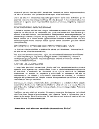 "El perfil del ejecutivo mexicano" (1987), se describen los rasgos que tipifican al ejecutivo mexicano
y el efecto de una de las crisis que se abatió sobre el país en los últimos años.
Uno de los datos más interesantes descubiertos por el estudio es Ia escala de factores que los
ejecutivos consideran relevantes para el logro del exito. Destacan de manera significativa cinco
factores en el siguiente orden: responsabilidad, resultados, creatividad, integridad y preparación
académica.
CARACTERISTICAS DEL EJECUTIVO MEXICANO
El director de empresa mexicano tiene una gran confianza en Ia autoridad única, aunque considera
importante las opiniones de sus subordinados para que sus decisiones sean más acertadas y su
dirección no resulte autocritica. Tiene características de emprendedor, debido en primer lugar a sus
preferencias por una estructura plana; en segundo lugar, por su inclinación a manejar e l negocio
más en conexión con el negocio mismo, y posee también caracteres de administrador, porque no
anhela operar por sí mismo, sino dirigir a otros, y porque prefiere los cambios graduales sobre los
cambios radicales,
CONOCIMIENTOS Y CAPACIDADES DE LOS ADMINISTRADORES DEL FUTURO
Las organizaciones han planteado la necesidad de precisar que capacidades y conocimientos de
ben tener los que dirigen las organizaciones.
Para alcanzar Ia excelencia como meta a lograr, los administradores deben saber: Como diseñar
una visión competitiva y de vanguardia que asegure el éxito. Como desarrollar y seleccionar
estrategias de apoyo que generen respuestas optimas del ambiente. Como iniciar y facilitar el
proceso real de transformación.
EL RETO DE LOS ADMINISTRADORES
El trabajo de los administradores (ejecutivos, gerentes, directores o empresarios) es particularmente
importante en las organizaciones contemporáneas. Su reto es transformar la pasividad del personal
en proactividad; la indiferencia, en compromiso con el logro de resultados; las posiciones
individualistas, en actitudes de integración y colaboración; Ia dependencia del jefe, en
interdependencia; los intereses y conocimientos superficiales, en profundos; la competencia
intergrupal, en ayuda solidaria; los controles externos, en responsabilidad y autocontrol; el liderazgo
centralizado, en liderazgo compartido.
En el pasado, los principios fundamentales de los administradores se centraban en: Tener todos los
conocimientos. Mantener una visión nacional. Predecir el futuro con base en el pasado. Atender a
los individuos. Una visión personal. Uso intensivo del poder. Imponer metas y métodos. Aislamiento
de la dirección.
En el futuro los administradores requerirán: Aprender continuamente. Mantener una visión global.
Intuición del futuro. Atender a las instituciones y a los individuos. Facilitar la visión de otros. Usar el
poder y facilitar su uso. Especificar procesos. Ser parte de un equipo. Aceptar la paradoja del orden
en medio del caos. Dominar varias lenguas.
¿Nos conviene seguir adoptando las actitudes latinoamericanas (México)?
 