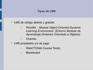 Tipos de LMS



    LMS de código abierto y gratuito
         −   Moodle - Module Object-Oriented Dynamic
             Learning Environment (Entorno Modular de
             Aprendizaje Dinámico Orientado a Objetos)
         −   Chamilo

    LMS propietario y/o de pago
         −   WebCT(Web Course Tools)
         −   Blackboard
 