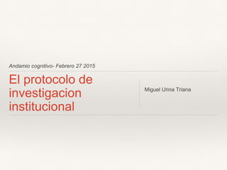 Andamio cognitivo- Febrero 27 2015
El protocolo de
investigacion
institucional
Miguel Urina Triana
 