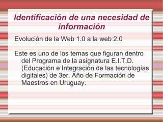Identificación de una necesidad de
información
Evolución de la Web 1.0 a la web 2.0
Este es uno de los temas que figuran dentro
del Programa de la asignatura E.I.T.D.
(Educación e Integración de las tecnologías
digitales) de 3er. Año de Formación de
Maestros en Uruguay.
 