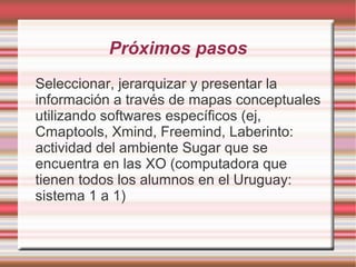Próximos pasos
Seleccionar, jerarquizar y presentar la
información a través de mapas conceptuales
utilizando softwares específicos (ej,
Cmaptools, Xmind, Freemind, Laberinto:
actividad del ambiente Sugar que se
encuentra en las XO (computadora que
tienen todos los alumnos en el Uruguay:
sistema 1 a 1)
 