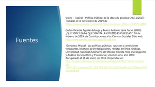 Fuentes
Video - Espiral - Política Pública: de la idea a la práctica (27/11/2013)
Tomado el 10 de febrero de 2019 de
https://www.youtube.com/watch?time_continue=10&v=-OGP6YLoHBA
Carlos Ricardo Aguilar Astorga y Marco Antonio Lima Facio. (2009).
¿QUÉ SON Y PARA QUÉ SIRVEN LAS POLÍTICAS PÚBLICAS?. 10 de
febrero de 2019, de Contribuciones a las Ciencias Sociales Sitio web:
http://www.eumed.net/rev/cccss/05/aalf.htm
González, Miguel. Las políticas públicas: carácter y condiciones
vinculantes. Instituto de Investigaciones, revistas en línea Jurídicas,
Universidad Nacional Autónoma de México. Revista Polis Investigación
y Análisis Sociopolítico y Psicosocial, volumen uno, año 2000.
Recuperado el 18 de enero de 2019. Disponible en:
https://upaep.blackboard.com/bbcswebdav/pid-8827158-dt-content-
rid-
16401135_2/courses/25_110_POL550_01/Las%20politicas.%20Harold%2
0Laswell.pdf
 